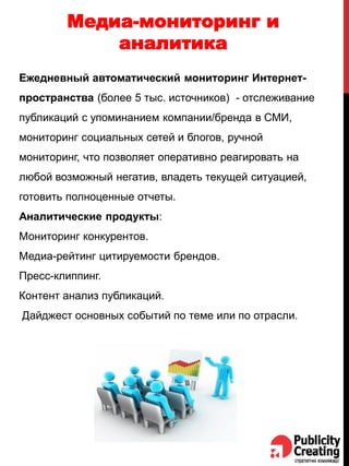 Медиа-мониторинг и
аналитика
Ежедневный автоматический мониторинг Интернет-
пространства (более 5 тыс. источников) - отслеживание
публикаций с упоминанием компании/бренда в СМИ,
мониторинг социальных сетей и блогов, ручной
мониторинг, что позволяет оперативно реагировать на
любой возможный негатив, владеть текущей ситуацией,
готовить полноценные отчеты.
Аналитические продукты:
Мониторинг конкурентов.
Медиа-рейтинг цитируемости брендов.
Пресс-клиппинг.
Контент анализ публикаций.
Дайджест основных событий по теме или по отрасли.
 
