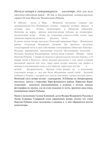 Начало января в литературном календаре 2016 года было
отмечено юбилейной датой – 80 лет со дня рождения великого русского
лирика ХХ века Николая Михайловича Рубцова.
К юбилею поэта в Наро – Фоминске состоялись ставшие уже
традиционными 16-е «Рубцовские чтения», открытие которых прошло в
актовом зале «Союза пенсионеров» и Общества инвалидов.
Несмотря на мороз, пришла многочисленная публика на литературно-
музыкальный вечер - «Одна, но пламенная страсть»,чтобы отдать дань
уважения творчеству великого русского поэта.
В самом начале вечера выступил Почетный гражданин Наро – Фоминского
района Александр Федорович Логинов. Он прочитал несколько
стихотворений поэта и свое собственное стихотворение «Николаю Рубцову».
Ведущая мероприятия, заведующая отделом обслуживания читателей, -
Волынец Людмила Владимировна, начала вечер словами: «Январь – месяц
Николая Рубцова. 3 января он родился в архангельском поселке Емецке, а 19
января погиб в Вологде». Далее ведущая рассказала о том, какой сложной
жизненной дорогой шёл поэт, через какие потери довелось ему пройти в
военные и послевоенные годы, о его тяжёлом сиротском детстве и
вечной бесприютности… Звучали стихи разных лет в исполнении
участников вечера, и все они были объединены одной темой – большой
любовью к Родине, с которой поэт всегда чувствовал «самую жгучую связь».
Почётный гость вечера поэзии - однокурсник Н.Рубцова по Литературному
институту, житель г.Апрелевка Наро-фоминского района Кириллин Борис
Алексеевич поделился воспоминаниями о встречах с поэтом, показал
фотографию их группы ,где он стоит недалеко от поэта, прочитал свои стихи,
посвящённые памяти Рубцова.
Песни в исполнении Галины Климовой, дуэта Федора Федоровича Рыхлова и
Лидии Егоровны Гущариной стали украшением вечера, потому что стихи
Николая Рубцова очень мелодичны и напевны и к ним обращаются многие
композиторы.
 