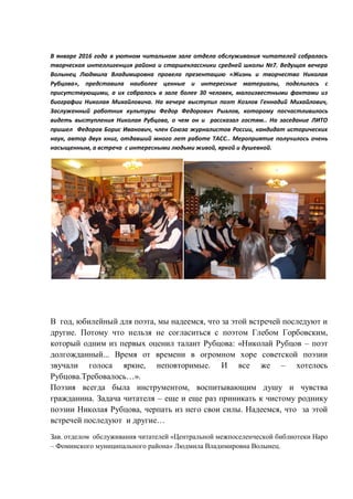 В январе 2016 года в уютном читальном зале отдела обслуживания читателей собралась
творческая интеллигенция района и старшеклассники средней школы №7. Ведущая вечера
Волынец Людмила Владимировна провела презентацию «Жизнь и творчество Николая
Рубцова», представила наиболее ценные и интересные материалы, поделилась с
присутствующими, а их собралось в зале более 30 человек, малоизвестными фактами из
биографии Николая Михайловича. На вечере выступил поэт Козлов Геннадий Михайлович,
Заслуженный работник культуры Федор Федорович Рыхлов, которому посчастливилось
видеть выступления Николая Рубцова, о чем он и рассказал гостям.. На заседание ЛИТО
пришел Федоров Борис Иванович, член Союза журналистов России, кандидат исторических
наук, автор двух книг, отдавший много лет работе ТАСС.. Мероприятие получилось очень
насыщенным, а встреча с интересными людьми живой, яркой и душевной.
В год, юбилейный для поэта, мы надеемся, что за этой встречей последуют и
другие. Потому что нельзя не согласиться с поэтом Глебом Горбовским,
который одним из первых оценил талант Рубцова: «Николай Рубцов – поэт
долгожданный... Время от времени в огромном хоре советской поэзии
звучали голоса яркие, неповторимые. И все же – хотелось
Рубцова.Требовалось…».
Поэзия всегда была инструментом, воспитывающим душу и чувства
гражданина. Задача читателя – еще и еще раз приникать к чистому роднику
поэзии Николая Рубцова, черпать из него свои силы. Надеемся, что за этой
встречей последуют и другие…
Зав. отделом обслуживания читателей «Центральной межпоселенческой библиотеки Наро
– Фоминского муниципального района» Людмила Владимировна Волынец.
 