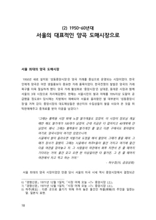 18
(2) 1950~60년대
서울의 대표적인 양곡 도매시장으로
서울 최대의 양곡 도매시장
1950년 새로 설치된 ‘성동중앙시장’은 양곡 거래를 중심으로 운영되는 시장이었다. 한국
인에게 양곡은 어떤 생필품보다 중요한 거래 품목이었다. 한국전쟁의 발발은 양곡의 거래
욕구를 더욱 절실하게 했다. 양곡 거래 활성화로 ‘중앙시장’은 남대문, 동대문 시장과 함께
서울의 3대 시장으로 자리매김했다. 한때는 서울시민의 쌀과 야채를 70%이상 도맡아 공
급했을 정도로6) 당시에는 지방에서 재배되어 서울로 올라왔던 쌀 대부분이 ‘성동중앙시
장’을 거쳐 갔다. 중앙시장의 대도매상들은 생산지의 수집상들이 쌀을 사모아 온 것을 위
탁판매해주고 중개료를 받아 이윤을 남겼다.7)
“그때는 황학동 시장 밖에 노점 쌀가게들도 있었어. 이 시장이 장모님 계실
때만 해도 쌀가게가 100개가 넘었어. 근데 지금은 다 없어지고 40개밖에 안
남았어. 왜냐. 그때는 황학동이 쌀가게인 줄 알고 다른 구에서도 찾아왔어.
여기로. 양곡시장이 여기만 있었으니까.
시골에서 쌀이 올라오면 석발기로 도정을 해서 팔았어. 그때가 좋을 때야. 그
때가 장사가 잘됐지. 그때는 시골에서 하주8)들이 물건 가지고 여기에 맡긴
다음 여관을 잡아놓고 자. 그 사람들이 여관에서 화투 치면서 돈 줄 때까지
기다리는 거야. 물건 갖고 오면 한 이삼일이면 다 팔거든. 그 돈 줄 때까지
여관에서 자고 먹고 하는 거야.”
- 허수정(75, 금성상회)
서울 최대의 양곡 시장이었던 만큼 당시 서울의 미곡 시세 역시 중앙시장에서 결정되곤
6) 『경향신문』 1971년 12월 1일자, 「시장 어제 오늘 <7> 중앙시장 (上)」
7) 『경향신문』 1971년 12월 1일자, 「시장 어제 오늘 <7> 중앙시장 (上)」
8) 하주(荷主) : 다른 곳으로 옮기기 위해 꾸려 놓은 물건인 하물(荷物)의 주인을 일컫는
말. 일본식 표현.
 