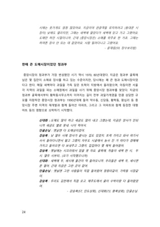 24
시에는 옷가게도 엄청 많았어요. 지금이야 관광객들 유치하려고 (동대문 시
장이) 낮에도 열리지만, 그때는 새벽에 열었다가 새벽에 닫고 가고 그랬어요.
도매만 하던 시절이니까. 근데 (중앙시장은) 소매를 위주로 한 거죠. 그때는
하여튼 장사 안 되는 데 없었어요. 사람 밀려다니고 그랬어요. 
- 윤재림(59, 장수보리밥)
한때 큰 도매시장이었던 청과부
중앙시장의 청과부가 가장 번성했던 시기 역시 1970, 80년대였다. 지금은 청과부 골목에
남은 몇 집만이 소매로 장사를 하고 있는 수준이지만, 당시에는 꽤 큰 청과 도매시장이었
다고 한다. 매일 새벽마다 과일을 가득 담은 트럭이 지방에서 올라왔으며, 아침이면 서울
각 지역의 과일을 파는 소매점에서 과일을 사기 위해 중앙시장 청과부를 찾았다. 지금의
청과부 골목에서부터 황학동사무소까지 이어지는 길이 전부 과일가게였을 만큼 상당한 규
모를 자랑하던 중앙시장 청과부는 1990년대에 들어 약수동, 신당동, 황학동, 왕십리 등 중
앙시장 주변 지역의 재개발과 함께 들어선 아파트, 그리고 그 아파트와 함께 등장한 대형
마트 등의 영향으로 쇠락하기 시작했다.
신대화 : 도매도 많이 하고 세금도 많이 내고 그랬는데, 지금은 장사가 안되
니까 세금도 별로 못내. 나이 먹어서. 
단골손님 : 옛날엔 다 도매상이었어. 
강승복 : 낮 열두 시에 장사가 끝나는 집도 있었지. 트럭 가지고 와서 여기서
사서 돌아다니면서 팔고 그랬지. 자두도 시골에서 농사 진 거 따다가 경매해
가지고 들어오면 다 보내주고 그랬지. 집집마다 몇 채씩 들어왔어. 
강승복 : 옛날에는 시끄러워서 잠을 못 자요. 골목에. 차들이 새벽 한 시, 두
시. 열두 시부터.. (오기 시작했으니까)
신대화 : 새벽에 두, 세시에 물건이 막 들어오니까. 우리들은 새벽 두, 세시면
문 열어. 근데 지금은 그런 곳이 없어.
단골손님 : 옛날엔 그런 사람들이 직접 들어왔어 청량리같이. 가락동 시장같
이. 
강승복 : 우리도 김천에서 직접 오고. 제주도에서 귤이 수박이랑 다 들어왔었
어. 
- 강승복(57, 인도상회), 신대화(73, 충북상회), 단골손님
 