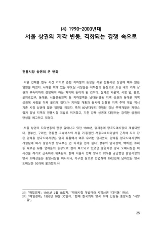 25
(4) 1990~2000년대
서울 상권의 지각 변동, 격화되는 경쟁 속으로
전통시장 상권의 큰 변화
서울 전체를 한두 시간 거리로 좁힌 지하철의 등장은 서울 전통시장 상권에 매우 많은
영향을 미쳤다. 사대문 밖에 있는 부도심 시장들은 지하철의 등장으로 도심 내의 거대 상
권과 부득이하게 경쟁해야 하는 처지에 놓이게 된 것이다. 실제로 서울역, 시청 앞, 종로,
을지로입구, 동대문, 서울운동장역 등 지하철역은 남대문·명동 지역 상권과 동대문 지역
상권에 사람을 더욱 몰리게 했다.23) 지하철 개통과 동시에 진행된 지역 주택 개발 역시
기존 시장 상권에 많은 영향을 끼쳤다. 특히 80년대부터 진행된 강남 주택개발은 자연스
럽게 강남 지역의 전통시장 개발로 이어졌고, 기존 강북 상권에 대항하는 강력한 상권의
탄생을 예고하고 있었다.
서울 상권의 지각변동이 한창 일어나고 있던 1988년, 양재동에 양곡도매시장이 개설되었
다. 경부선, 구마선, 영동선 고속버스의 서울 기·종점인 서울고속터미널의 근처에 자리 잡
은 양재동 양곡도매시장은 양곡 유통에서 매우 유리한 입지였다. 양재동 양곡도매시장이
개설됨에 따라 중앙시장 양곡부는 큰 타격을 입게 된다. 정부의 양곡정책, 백화점, 슈퍼
등 새로운 유통 업체들의 등장으로 점차 축소되고 있었던 중앙시장 양곡 도매시장은 이
사건을 계기로 급속하게 위축된다. 한때 서울시 전체 양곡의 70%를 공급했던 중앙시장의
양곡 도매상들은 중앙시장을 떠나거나, 가구점 등으로 전업하여 1992년에 남아있는 양곡
도매상은 50개에 불과했다.24)
23) 『매일경제』 1985년 2월 18일자, 「재래시장 개발따라 시장상권 “대이동” 현상」
24) 『매일경제』 1992년 10월 30일자, 「한때 한국최대 양곡 도매 신당동 중앙시장 “사양
길”」
 