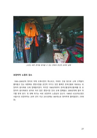 27
(사진2) 예전 흔적을 찾아볼 수 있는 현재의 한산한 포목부 골목
포장마차 노점의 감소
1990~2000년대 양곡과 야채 도매시장이 축소되고, 아파트 건설 등으로 소매 고객들이
줄어들고 있는 와중에도 중앙시장을 굳건히 지키고 있던 품목은 돈부산물로 대표되는 포
장마차 음식재료 도매 업체들이었다. 하지만 1980년대부터 돈부산물·닭부산물·해물 등 포
장마차 음식재료의 성지로 자리 잡은 중앙시장 안의 도매 업체들도 2000년대에 들어 위
기를 맞게 된다. 첫 번째 위기는 바로 포장마차 노점상의 감소다. 1989년 4,325개소였던
서울시의 포장마차는 20여 년이 지난 2013년에는 869개소로 현저하게 줄어들었다. (아래
표)
 