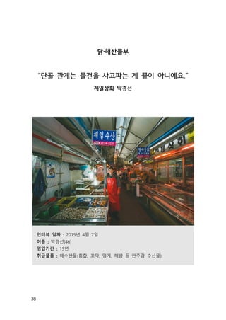 38
닭·해산물부
“단골 관계는 물건을 사고파는 게 끝이 아니에요.”
제일상회 박경선
인터뷰 일자 : 2015년 4월 7일
이름 : 박경선(46)
영업기간 : 15년
취급물품 : 해수산물(홍합, 꼬막, 멍게, 해삼 등 안주감 수산물)
 