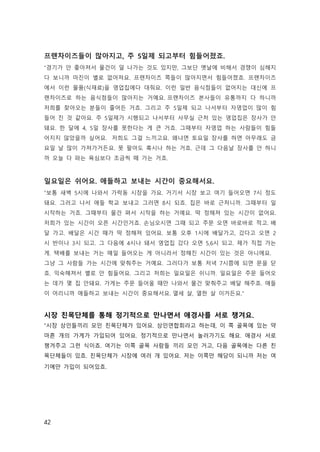 42
프랜차이즈들이 많아지고, 주 5일제 되고부터 힘들어졌죠.
“경기가 안 좋아져서 물건이 덜 나가는 것도 있지만, 그보단 옛날에 비해서 경쟁이 심해지
다 보니까 마진이 별로 없어져요. 프랜차이즈 쪽들이 많아지면서 힘들어졌죠. 프랜차이즈
에서 이런 물품(식재료)을 영업집에다 대줘요. 이런 일반 음식점들이 없어지는 대신에 프
랜차이즈로 하는 음식점들이 많아지는 거예요. 프랜차이즈 본사들이 유통까지 다 하니까
저희를 찾아오는 분들이 줄어든 거죠. 그리고 주 5일제 되고 나서부터 자영업이 많이 힘
들어 진 것 같아요. 주 5일제가 시행되고 나서부터 사무실 근처 있는 영업집은 장사가 안
돼요. 한 달에 4, 5일 장사를 못한다는 게 큰 거죠. 그때부터 자영업 하는 사람들이 힘들
어지지 않았을까 싶어요.  저희도 그걸 느끼고요. 왜냐면 토요일 장사를 하면 아무래도 금
요일 날 많이 가져가거든요. 못 팔아도 혹시나 하는 거죠. 근데 그 다음날 장사를 안 하니
까 오늘 다 파는 욕심보다 조금씩 떼 가는 거죠. 
일요일은 쉬어요. 애들하고 보내는 시간이 중요해서요.
“보통 새벽 5시에 나와서 가락동 시장을 가요. 거기서 시장 보고 여기 들어오면 7시 정도
돼요. 그러고 나서 애들 학교 보내고 그러면 8시 되죠. 집은 바로 근처니까. 그때부터 일
시작하는 거죠. 그때부터 물건 펴서 시작을 하는 거예요. 딱 정해져 있는 시간이 없어요.
저희가 있는 시간이 오픈 시간인거죠. 손님오시면 그때 되고 주문 오면 바로바로 적고. 배
달 가고. 배달은 시간 때가 딱 정해져 있어요. 보통 오후 1시에 배달가고, 갔다고 오면 2
시 반이나 3시 되고. 그 다음에 4시나 돼서 영업집 갔다 오면 5,6시 되고. 제가 직접 가는
게. 택배를 보내는 거는 매일 들어오는 게 아니라서 정해진 시간이 있는 것은 아니에요.  
그냥 그 사람들 가는 시간에 맞춰주는 거예요. 그러다가 보통 저녁 7시쯤에 되면 문을 닫
죠. 익숙해져서 별로 안 힘들어요. 그리고 저희는 일요일은 쉬니까. 일요일은 주문 들어오
는 데가 몇 집 안돼요. 가게는 주문 들어올 때만 나와서 물건 맞춰주고 배달 해주죠. 애들
이 어리니까 애들하고 보내는 시간이 중요해서요. 열세 살, 열한 살 이거든요.”
시장 친목단체를 통해 정기적으로 만나면서 애경사를 서로 챙겨요.
“시장 상인들끼리 모인 친목단체가 있어요. 상인연합회라고 하는데, 이 쪽 골목에 있는 약
마흔 개의 가게가 가입되어 있어요. 정기적으로 만나면서 놀러가기도 해요. 애경사 서로
챙겨주고 그런 식이죠. 여기는 이쪽 골목 사람들 끼리 모인 거고, 다음 골목에는 다른 친
목단체들이 있죠. 친목단체가 시장에 여러 개 있어요. 저는 이쪽만 해당이 되니까 저는 여
기에만 가입이 되어있죠. 
 