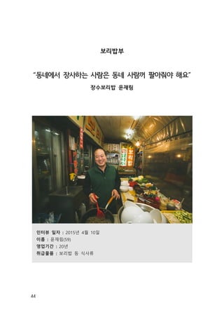 44
보리밥부
“동네에서 장사하는 사람은 동네 사람꺼 팔아줘야 해요”
장수보리밥 윤재림
인터뷰 일자 : 2015년 4월 10일
이름 : 윤재림(59)
영업기간 : 20년
취급물품 : 보리밥 등 식사류
 