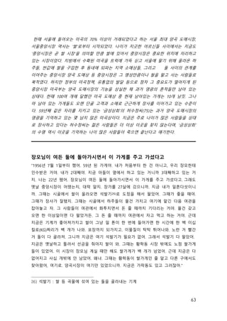 63
한때 서울에 들어오는 미곡의 70% 이상이 거래되었다고 하는 서울 최대 양곡 도매시장,
서울중앙시장 역사는 ‘쌀’로부터 시작되었다. 나이가 지긋한 어르신들 사이에서는 지금도
‘중앙시장은 곧 쌀 시장’을 의미할 만큼 쌀에 있어서 중앙시장은 중요한 위치에 자리하고
있는 시장이었다. 지방에서 수확된 미곡을 트럭에 가득 싣고 서울에 팔기 위해 올라온 하
주들, 싼값에 쌀을 구입한 후 동네에 되파는 지역 소매상들, 그리고 둘 사이의 관계를
이어주는 중앙시장 양곡 도매상 등 중앙시장은 그 명성만큼이나 쌀을 팔고 사는 사람들로
북적였다. 하지만 정부의 미곡정책, 유통업의 발달 등으로 점차 그 중요도가 떨어지게 된
중앙시장 미곡부는 양곡 도매시장의 기능을 상실한 채 과거 영광의 흔적들만 남아 있는
상태다. 한때 100여 개에 달했던 미곡 도매상 중 현재 남아있는 가게는 10개 남짓. 그나
마 남아 있는 가게들도 오랜 단골 고객과 소매로 근근하게 장사를 이어가고 있는 수준이
다. 59년째 같은 자리를 지키고 있는 ‘금성상회’의 허수정씨(75)는 과거 양곡 도매시장의
영광을 기억하고 있는 몇 남지 않은 미곡상이다. 지금은 주로 나이가 많은 사람들을 상대
로 장사하고 있다는 허수정씨는 젊은 사람들은 더 이상 이곳을 찾지 않는다며, ‘금성상회’
의 수명 역시 이곳을 기억하는 나이 많은 사람들이 죽으면 끝난다고 얘기한다.
장모님이 여든 둘에 돌아가시면서 이 가게를 주고 가셨다고
“1956년 7월 1일부터 했어. 59년 된 가게야. 내가 처음부터 한 건 아니고, 우리 장모한테
인수받은 거야. 내가 2대째야. 지금 아들이 옆에서 하고 있는 거니까 3대째하고 있는 거
지. 나는 22년 됐어. 장모님이 여든 둘에 돌아가시면서 이 가게를 주고 가셨다고. 그래도
옛날 중앙시장이 어땠는지, 대략 알지. 장가를 27살에 갔으니까. 지금 내가 일흔다섯이니
까. 그때는 시골에서 쌀이 올라오면 석발기26)로 도정을 해서 팔았어. 그때가 좋을 때야.
그때가 장사가 잘됐지. 그때는 시골에서 하주들이 물건 가지고 여기에 맡긴 다음 여관을
잡아놓고 자. 그 사람들이 여관에서 화투치면서 돈 줄 때까지 기다리는 거야. 물건 갖고
오면 한 이삼일이면 다 팔았거든. 그 돈 줄 때까지 여관에서 자고 먹고 하는 거야. 근데
지금은 기계가 좋아져가지고 쌀이 그냥 일 톤이 한 번에 들어가면 한 시간에 한 백 이십
킬로(KG)짜리가 백 개가 나와. 포장까지 되가지고. 이물질이 탁탁 튀어나와. 노란 거 빨간
거 돌이 다 골라져. 그니까 지금은 여기 석발기가 필요가 없어. 그래서 석발기 다 팔았어. 
지금은 옛날하고 틀려서 선금을 줘야지 쌀이 와. 그때는 황학동 시장 밖에도 노점 쌀가게
들이 있었어. 이 시장이 장모님 계실 때만 해도 쌀가게가 백 개가 넘었어. 근데 지금은 다
없어지고 사십 개밖에 안 남았어. 왜냐. 그때는 황학동이 쌀가게인 줄 알고 다른 구에서도
찾아왔어, 여기로. 양곡시장이 여기만 있었으니까. 지금은 가락동도 있고 그러잖아.”
26) 석발기 : 쌀 등 곡물에 섞여 있는 돌을 골라내는 기계
 