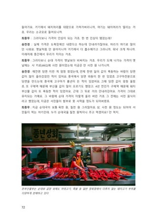 72
들어가요. 거기에서 돼지머리를 대량으로 가져가버리니까, 여기는 돼지머리가 딸리는 거
죠. 우리는 소규모로 들어오니까.  
최종무 : 그러다보니 가격이 인상이 되는 거죠. 한 번 인상이 됐었는데? 
송찬경 : 실제 가격은 도축장에선 내렸다고 하는데 안내려가잖아요. 머리가 여기로 많이
안 나와요. 옛날처럼 안 쏟아지니까 거기에서 다 흡수해가고 그러니까. 워낙 크게 하니까.
이래저래 중간에서 우리가 치이는 거죠. 
최종무 : 그러다보니 순대 가격이 옛날보다 비싸지는 거죠. 우리가 도매 나가는 가격이 옛
날에는  사 키로(4KG)에 사천 원이었는데 지금은 만 사천 원 나가니까.
송찬경 : 예전엔 당면 이런 게 엄청 쌌었는데, 언제 한번 달러 값이 폭등하는 바람이 당면
값이 많이 올라갔었던 적이 있어요. 중국에서 당면 파동이 한 번 있었죠. 고구마전분으로
당면을 만드는데 중국에 고구마가 흉년이 든 적이 있었어요. 그때 당면 값이 엄청 올랐
죠. 또 구제역 때문에 부산물 값이 많이 오르기도 했었고. 4년 전인가 구제역 때문에 돼지
부산물 값이 또 폭등한 적이 있었어요. 근데 그 뒤로 거의 안내려갔어요. 가격이 그대로
유지되는 거예요. 그 바람에 순대 가격이 이렇게 올라 버린 거죠. 그 전에는 서민 음식이
라고 했었는데, 지금은 서민들이 함부로 못 사먹을 정도가 되어버렸죠.
최종무 : 지금 순대국이 보통 육천 원, 칠천 원 그러잖아요. 삼, 사천 원 정도는 되어야 서
민들이 먹는 저기인데. 누가 순대국울 칠천 원씩이나 주고 먹겠어요? 안 먹지.  
돈부산물부는 순대와 곱창 외에도 머릿고기, 족발 등 일반 정육점에서 다루지 않는 돼지고기 부위를
다양하게 판매하고 있다
 