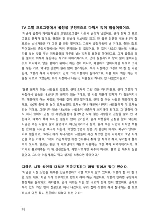 76
TV 고발 프로그램에서 곱창을 부정적으로 다뤄서 많이 힘들어졌어요.
“작년에 곱창이 케이블채널의 고발프로그램에 나와서 난리가 났었어요. 근데 진짜 그 프로
그램도 문제가 많아요. 괜찮은 건 방송에 내보내질 않고, 안 좋은 장면만 내보내니까 잘
모르는 소비자들은 다 그런 줄 안단 말이에요. 그래서 곱창파동이 난 거예요. 중앙시장도
찍어갔는데, 중앙시장에서는 딱히 문제되는 건 없었어요. 한 집이 나오긴 했는데, 식용소
다를 넣는 것을 무슨 정체불명의 가루를 넣는 것처럼 표현을 하더라고요. 그게 곱창의 양
을 불이기 위해서 넣는다는 식으로 이야기해가지고. 근데 실질적으로 양이 많이 불어나는
것도 아니에요. 양을 불이기 위해서 하는 것이 아니고, 때깔하고 연해지게끔 하려고 소다
를 넣는 거죠. 왜냐면 곱창이 원래 많이 질기거든요. 우리 시장에선 그걸로 딱 한 집 나왔
는데, 그렇게 해서 나가더라고. 근데 그게 다행이다 싶더라고요. 다른 데서 찍은 거는 이
물질 나오고 그랬는데, 우리 시장에서 나온 건 이물질도 하나도 안 나왔었거든요.”
“물론 문제가 되는 사람들도 있겠죠. 근데 모두가 그런 것은 아니거든요. 근데 그렇게 다
싸잡아서 방송을 내보내니까 문제가 되는 거예요. 몇 사람 때문에 전체가 다 힘들어지니
까. 깨끗하게 하는 사람도 피해를 같이 본단 말이에요. 근데 잘 하는 사람은 깨끗하게 잘
해요. 100명 중에 한 놈이 도둑놈인데, 도둑놈 하나 때문에 나머지 사람들까지 다 도둑놈
되는 거예요. 그러니까 방송 내보내는 사람들이 신중하게 생각해야 된다고. 그 영향이 아
직 까지 있어요. 곱창 집 사장님들한테 물어보면 요새 젊은 사람들이 곱창을 많이 안 먹
는대요. 대학가 쪽에 하시는 분들이 많이 있거든요. 원래 학생들이 곱창을 많이 먹는데,
지금은 먹는 사람이 많이 줄었대요. 배신감이라고나 할까. 원래 무슨 사건이 터지면 보통
한 2,3개월 지나면 복구가 되는데. 이번엔 반년이 넘은 것 같은데 아직도 복구가 안돼요.
너무 힘들어요. 그래서 여기 지나가면서 사람들이 사진 찍으면 겁이 나가지고 그냥 지레
겁을 먹는 거예요. 그래서 가급적이면 이런 인터뷰나 취재 안 하려고 해요. 우리한테 불이
익이 오니까. 말로는 좋은 데 내보낸다고 해놓고 나중에는 그런 쪽에 써먹어버리니까. 여
기서도 홍보해주는 거 뭐 상관없는데, 제발 나쁘게만 써주지 마세요. 홍보 안 해줘도 상관
없어요. 그나마 이렇게라도 먹고 살게끔 놔뒀으면 좋겠어요.”
지금은 시장 상인들 대부분 진공포장하고 라벨 찍어서 팔고 있어요.
“지금은 시장 상인들 대부분 진공포장하고 라벨 찍어서 팔고 있어요. 이렇게 한 지 한 7
년 정도 돼요. 지금 이게 의무적으로 반드시 해야 하는 거잖아요. 이렇게 안하면 구청에서
행정처분 들어와요. 까다롭죠. 근데 저희는 이런 말 나오기 전에 먼저 했었어요. 순대도
우리 집이 가장 먼저 진공으로 해서 나갔어요. 우리 집이 이렇게 해서 잘나가는 걸 보고
하니까 다른 집도 진공해서 내놓고 하는 거죠.”
 