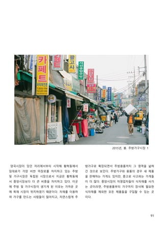91
2015년, 봄. 주방가구시장 1
양곡시장이 있던 자리에서부터 시작해 황학동에서
임대료가 가장 비싼 마장로를 차지하고 있는 주방
및 가구시장은 독립된 시장으로서 지금은 황학동에
서 중앙시장보다 더 큰 비중을 차지하고 있다. 이곳
에 주방 및 가구시장이 생기게 된 이유는 가까운 곳
에 목재 시장이 위치하였기 때문이다. 자재를 이용하
여 가구를 만드는 사람들이 많아지고, 자연스럽게 주
방가구로 확장되면서 주방용품까지 그 영역을 넓혀
간 것으로 보인다. 주방가구와 용품의 경우 새 제품
을 판매하는 가게도 있지만, 중고로 사고파는 가게들
이 더 많다. 중앙시장이 자영업자들이 식자재를 사가
는 곳이라면, 주방용품부터 가구까지 장사에 필요한
식자재를 제외한 모든 제품들을 구입할 수 있는 곳
이다.
 