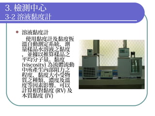 3. 檢測中心
3-2 溶液黏度計
 溶液黏度計
使用黏度計及黏度恆
溫自動測定系統，測
量樣品水溶液之黏度
，並據以推算樣品之
平均分子量。黏度
(viscosity) 為流體流動
中所產生內部阻力之
程度，黏度大小受物
質之種類、濃度及溫
度等因素影響。可以
計算相對黏度 (RV) 及
本質黏度 (IV)
 