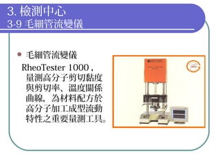 3. 檢測中心
3-9 毛細管流變儀
 毛細管流變儀
RheoTester 1000 ，
量測高分子剪切黏度
與剪切率、溫度關係
曲線，為材料配方於
高分子加工成型流動
特性之重要量測工具。
 