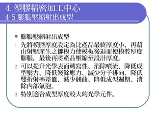 4. 塑膠精密加工中心
4-5 膨脹壓縮射出成型
 膨脹壓縮射出成型
1. 先將模腔厚度設定為比產品最終厚度小，再藉
由射壓產生之 模力使模板後退而使模腔厚度撐
膨脹，最後再將產品壓縮至設計厚度。
2. 可以提升光學表面轉寫性、消除噴流、降低成
型壓力、降低殘餘應力、減少分子排向、降低
雙折射率差 、減少翹曲、降低成型週期、消值
除內部氣泡。
3. 特別適合成型厚度較大的光學元件。
 