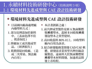 1. 永續材料技術研發中心（技術說明３項）
1-1 環境材料先進成型與 CAE 設計技術研發
環境材料先進成型與 CAE 設計技術研發
 目前國內廠商處理廠
內廢塑料方式：
1. 部分比例添加於新料
中。 ( 表面色澤不佳
、低添加比 )
2. 降級加工成其他成型
品。 ( 經濟損失 )
3. 低價賣給回收廠。 ( 造
成二次 染、無法廠污
內自用 )
 本計畫創新之處：
1. 前共押成型製作皮層 A 無鹵難燃
聚 塑木、蕊層烯烴 B 回收聚烯烴
發泡塑木之異型建材。
2. 高回收蕊料 80% 以上，回收塑料
廠內自用為訴求。
3. 結合研發服務業開發 CAD/CAE 軟
體、研發需求業異型共押出線設
備製造、遠東科大於無鹵難燃聚
塑木材料開發，加速產品開烯烴
發上市時程。
 