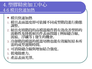 4. 塑膠精密加工中心
4-6 模具快速加熱
 模具快速加熱
1. 模具表面溫度即可依據不同成型階段進行動態
調整。
2. 射出充填階段的高模溫條件將有效改善塑料的
流動性及降低射出件表面問題 ( 例如縫合線、
流痕、浮纖等 ) 發生的機會。
3. 冷卻階段模溫的低溫切換也能有效縮短原本所
需的成型週期時間。
4. 可消除縫合線與增加結合強度。
5. 低殘餘應力。
6. 產品表面光澤。
 