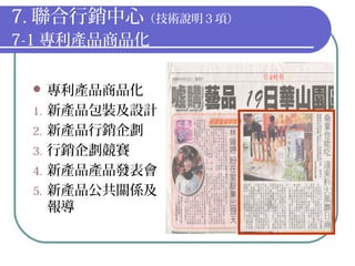 7. 聯合行銷中心（技術說明３項）
7-1 專利產品商品化
 專利產品商品化
1. 新產品包裝及設計
2. 新產品行銷企劃
3. 行銷企劃競賽
4. 新產品產品發表會
5. 新產品公共關係及
報導
 