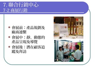 7. 聯合行銷中心
7-2 商展行銷
 會展前：產品規劃及
廠商連繫
 會展中：靜、動態的
產品呈現及導覽
 會展後：潛在顧客追
蹤及拜訪
 