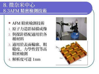8. 微奈米中心
8-3AFM 精密檢測技術
 AFM 精密檢測技術
1. 原子力造影掃描成像
2. 與探針搭配適用於各
種材料
3. 適用於表面輪廓、粗
糙度、力學性質等高
精密檢測
4. 解析度可達 1nm
 