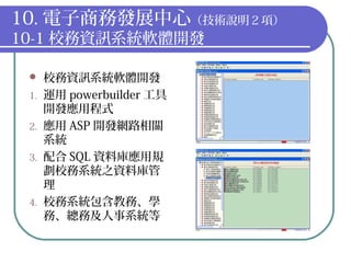10. 電子商務發展中心（技術說明２項）
10-1 校務資訊系統軟體開發
 校務資訊系統軟體開發
1. 運用 powerbuilder 工具
開發應用程式
2. 應用 ASP 開發網路相關
系統
3. 配合 SQL 資料庫應用規
劃校務系統之資料庫管
理
4. 校務系統包含教務、學
務、總務及人事系統等
 