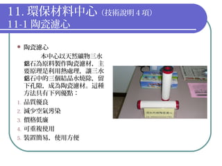 11. 環保材料中心（技術說明４項）
11-1 陶瓷濾心
 陶瓷濾心
本中心以天然礦物三水
石為原料製作陶瓷濾材，主鋁
要原理是利用熱處理，讓三水
石中的三個結晶水燒除，留鋁
下孔隙，成為陶瓷濾材。這種
方法具有下列優點：
1. 品質優良
2. 減少空氣 染污
3. 價格低廉
4. 可重複使用
5. 裝置簡易，使用方便
 