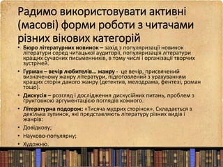 Радимо використовувати активні
(масові) форми роботи з читачами
різних вікових категорій
• Бюро літературних новинок – захід з популяризації новинок
літератури серед читацької аудиторії, популяризація літератури
кращих сучасних письменників, в тому числі і організації творчих
зустрічей.
• Гурман – вечір любителів… жанру - це вечір, присвячений
визначеному жанру літератури, підготовлений з урахуванням
кращих сторін даного жанру (детектив, мелодрама, фентезі, роман
тощо).
• Дискусія – розгляд і дослідження дискусійних питань, проблем з
ґрунтовною аргументацією поглядів кожного.
• Літературна подорож: «Тисяча мудрих сторінок». Складається з
декілька зупинок, які представляють літературу різних видів і
жанрів:
• Довідкову;
• Науково-популярну;
• Художню.
 