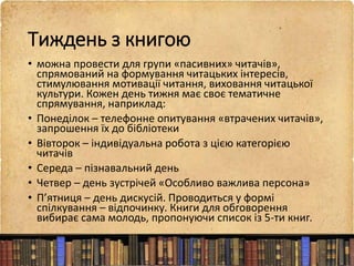 Тиждень з книгою
• можна провести для групи «пасивних» читачів»,
спрямований на формування читацьких інтересів,
стимулювання мотивації читання, виховання читацької
культури. Кожен день тижня має своє тематичне
спрямування, наприклад:
• Понеділок – телефонне опитування «втрачених читачів»,
запрошення їх до бібліотеки
• Вівторок – індивідуальна робота з цією категорією
читачів
• Середа – пізнавальний день
• Четвер – день зустрічей «Особливо важлива персона»
• П’ятниця – день дискусій. Проводиться у формі
спілкування – відпочинку. Книги для обговорення
вибирає сама молодь, пропонуючи список із 5-ти книг.
 
