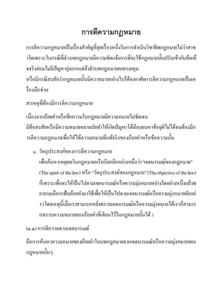 การตีความกฎหมาย
การตีความกฎหมายเป็นเรื่องสาคัญที่สุดเรื่องหนึ่งในการดาเนินวิชาชีพกฎหมายไม่ว่าสาข
าใดเพราะในกรณีที่ตัวบทกฎหมายมีความชัดแจ้งการที่จะใช้กฎหมายนั้นปรับเข้ากับข้อเท็
จจริงย่อมไม่มีปัญหายุ่งยากแต่ถ้าตัวบทกฎหมายคลอบคลุม
หรือมีกรณีสงสัยว่ากฎหมายนั้นมีควาหมายอย่างไรก็ต้องอาศัยการตีความกฎหมายเป็นเค
รื่องมือช่วย
สาเหตุที่ต้องมีการตีความกฎหมาย
เนื่องจากถ้อยคาหรือข้อความในกฎหมายมีความหมายไม่ชัดเจน
มีข้อสงสัยหรือมีความหมายหลายนัยทาให้เกิดปัญหาโต้เถียงจนหาข้อยุติไม่ได้จนต้องมีก
ารตีความกฎหมายเพื่อให้ได้ความหมายที่แท้จริงของถ้อยคาหรือข้อความนั้น
๑. วัตถุประสงค์ของการตีความกฎหมาย
เพื่อค้นหาเหตุผลในกฎหมายหรือเรียกอีกอย่างหนึ่งว่า“เจตนารมณ์ของกฎหมาย”
(Thespirit of thelaw) หรือ“วัตถุประสงค์ของกฎหมาย”(Theobjective of thelaw)
ก็เพราะเพื่อจะให้เป็นไปตามเจตนารมณ์หรือความมุ่งหมายอย่างใดอย่างหนึ่งแล้วพ
ยายามเลือกเฟ้นถ้อยคามาใช้เพื่อให้เป็นไปตามเจตนารมณ์หรือความมุ่งหมายดังกล่
าวโดยเหตุนี้เมื่อเราสามารถหยั่งทราบเจตนารมณ์หรือความมุ่งหมายได้เราก็สามาร
ถทราบความหมายของถ้อยคาที่เขียนไว้ในกฎหมายนั้นได้1
(๑.๑) การตีความตามเจตนารมณ์
คือการค้นหาความหมายของถ้อยคาในบทกฎหมายจากเจตนารมณ์หรือความมุ่งหมายของ
กฎหมายนั้นๆ
 