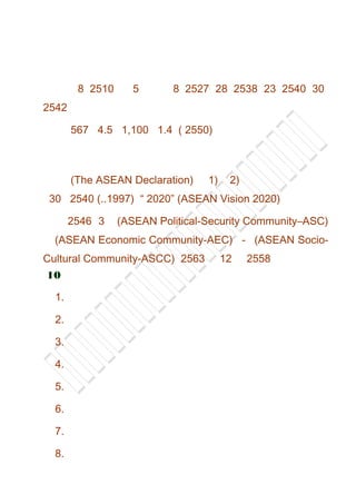 8 2510 5 8 2527 28 2538 23 2540 30
2542
567 4.5 1,100 1.4 ( 2550)
(The ASEAN Declaration) 1) 2)
30 2540 (..1997) “ 2020” (ASEAN Vision 2020)
2546 3 (ASEAN Political-Security Community–ASC)
(ASEAN Economic Community-AEC) - (ASEAN Socio-
Cultural Community-ASCC) 2563 12 2558
10
1.
2.
3.
4.
5.
6.
7.
8.
 