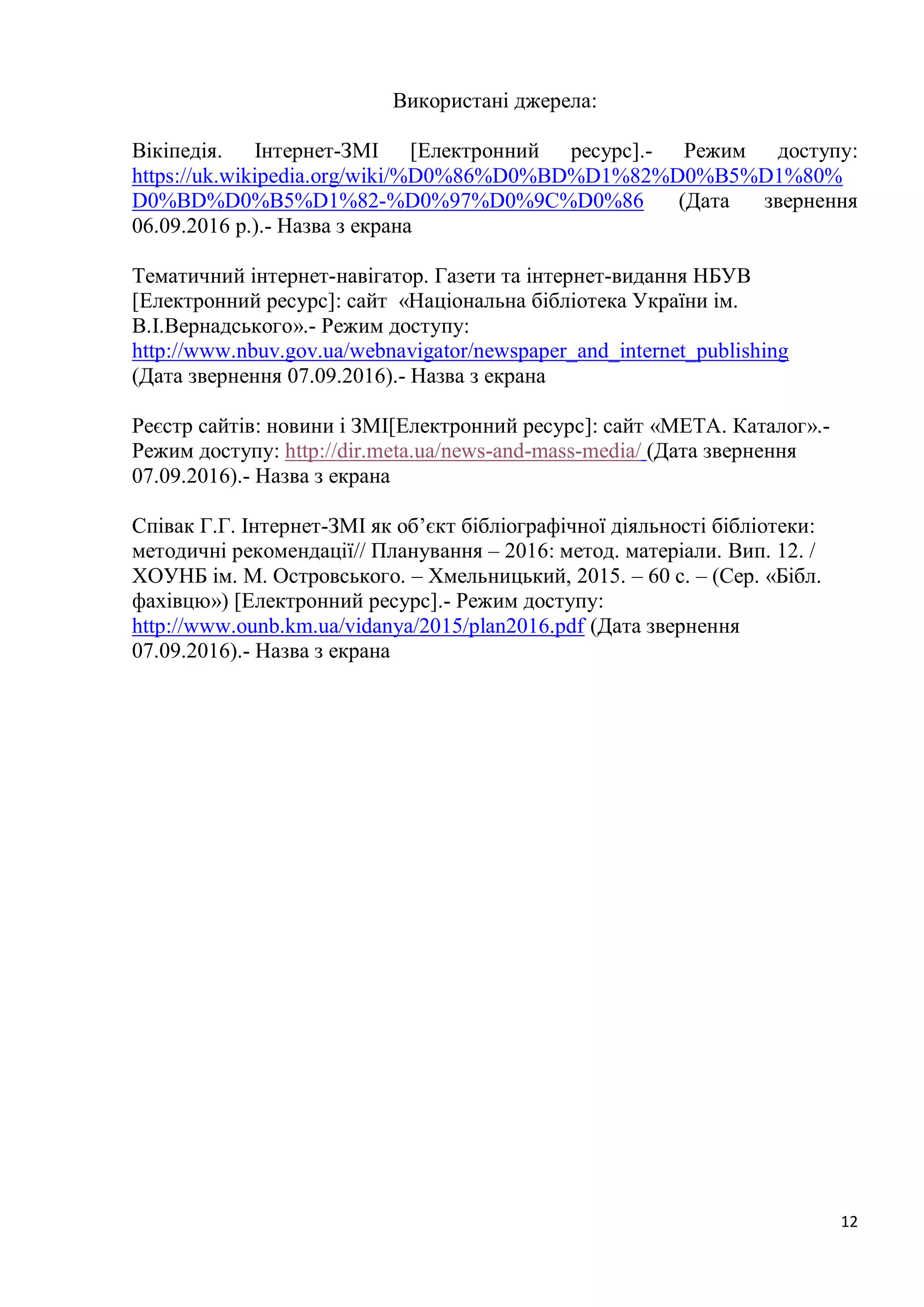 12
Використані джерела:
Вікіпедія. Інтернет-ЗМІ [Електронний ресурс].- Режим доступу:
https://uk.wikipedia.org/wiki/%D0%86%D0%BD%D1%82%D0%B5%D1%80%
D0%BD%D0%B5%D1%82-%D0%97%D0%9C%D0%86 (Дата звернення
06.09.2016 р.).- Назва з екрана
Тематичний інтернет-навігатор. Газети та інтернет-видання НБУВ
[Електронний ресурс]: сайт «Національна бібліотека України ім.
В.І.Вернадського».- Режим доступу:
http://www.nbuv.gov.ua/webnavigator/newspaper_and_internet_publishing
(Дата звернення 07.09.2016).- Назва з екрана
Реєстр сайтів: новини і ЗМІ[Електронний ресурс]: сайт «META. Каталог».-
Режим доступу: http://dir.meta.ua/news-and-mass-media/ (Дата звернення
07.09.2016).- Назва з екрана
Співак Г.Г. Інтернет-ЗМІ як об’єкт бібліографічної діяльності бібліотеки:
методичні рекомендації// Планування – 2016: метод. матеріали. Вип. 12. /
ХОУНБ ім. М. Островського. – Хмельницький, 2015. – 60 с. – (Сер. «Бібл.
фахівцю») [Електронний ресурс].- Режим доступу:
http://www.ounb.km.ua/vidanya/2015/plan2016.pdf (Дата звернення
07.09.2016).- Назва з екрана
 
