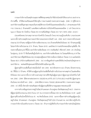 3
บทนา
การออกกาลังกายเป็นพฤติกรรมสุขภาพที่ดีต่อทุกเพศทุกวัย ซึ่งมีประโยชน์ทาให้ระบบต่างๆ ของร่างกาย
ทางานดีขึ้น ทาให้คลายเครียดและทาให้อายุยืน ( กรมการแพทย์ กระทรวงสาธารณสุข. 2548 : 9 ) ผู้ที่ขาดการ
ออกกาลังกายจะมีปัญหาสุขภาพและเป็นสาเหตุให้ตายจากโรคหัวใจและหลอดเลือดเป็น 2 เท่าของคนออกกาลัง
กาย ( ประมาณ 2 ล้านคนต่อปี ) และเพิ่มความเสี่ยงต่อการเป็นโรคหัวใจและหลอดเลือด 2 เท่า โรคเบาหวาน
type 2 ( ร้อยละ 90 ) โรคอ้วน ( ร้อยละ 40 ) ความดันโลหิตสูง ( ร้อยละ 30 ) ฯลฯ ( WHO. 2002 : 23-25 )
ประเทศไทยพบว่าสาเหตุการตายจากโรคหัวใจ โรคมะเร็ง โรคเบาหวานอยู่ในระดับต้น ๆ ของประเทศ
นอกจากนี้การสารวจพฤติกรรมการออกกาลังกายของประชากรไทยปี พ.ศ. 2540 พบว่า ประชากรทั่วประเทศ
ประมาณ 53.9 ล้านคน จะมีผู้ออกกาลังกายเพียงประมาณ 16.6 ล้านคนหรือคิดเป็นร้อยละ 30.7 ล้านคนและมีผู้
ไม่ออกกาลังกายถึงประมาณ 37.4 ล้านคน ร้อยละ 69.93 และยังพบว่าการเล่นกีฬาลดลงเมื่ออายุเพิ่มขึ้น คือ
ประชากรตั้งแต่อายุ 60 ปีขึ้นไป ออกกาลังกายเพียงร้อยละ 3.9 ( ประพิณพันธ์ ศรีสวรรค์. 2549 : 25 ) ส่วนใหญ่
ในกลุ่มอายุ 25-59 ปี ซึ่งเป็นคนที่อยู่ในวัยทางาน ออกกาลังกายเพียงร้อยละ 9.6 ในขณะที่เด็กอายุ 6-14 ปีจะ
ออกกาลังกายมากที่สุดคือร้อยละ 82.2 สาเหตุของผู้ไม่ออกกาลังกายเนื่องจากไม่มีเวลา ร้อยละ 51.4 และไม่สนใจ
ร้อยละ 40.4 ( สานักงานสถิติแห่งชาติ. 2540 : 36 ) จากข้อมูลดังกล่าวแสดงให้เห็นว่าคนไทยส่วนใหญ่ขาดการ
ออกกาลังกาย จะส่งผลให้กลุ่มคนเหล่านี้เป็นโรคได้ง่ายเมื่ออายุมากขึ้น
ผู้สูงอายุมีจานวนเพิ่มขึ้นอย่างต่อเนื่องในปี พ.ศ. 2543 พบว่ามีประชากร 62.3 ล้านคน มีประชากรอายุ
60 ปีขึ้นไป 5.7 ล้านคน ทาให้จานวนผู้สูงอายุเจ็บป่วยเพิ่มขึ้นด้วยมีการเจ็บป่วยจากสาเหตุต่างๆ ในแต่ละเดือน
ถึงร้อยละ 43.6 นอกจากนี้จากการสารวจสาเหตุการตายที่สาคัญในผู้สูงอายุพบว่าผู้สูงอายุตายโรคหัวใจ ในปี
พ.ศ. 2542 - 2544 มีอัตราตายต่อประชากร 100,000 คน เท่ากับ 257.7,179.9,182.2 ตามลาดับ ผู้สูงอายุตาย
ด้วยโรคเบาหวานในปี พ.ศ. 2542 - 2544 มีอัตราการตาย 74.8,82.1,88.4ตามลาดับ ( กระทรวงสาธารณสุข.
2545 : 10 ) ดังนั้น จึงควรมีการส่งเสริมสุขภาพในผู้สูงอายุเพื่อให้สามารถดูแลสุขภาพของตนเองได้
จากการสารวจข้อมูลประชากรหมู่บ้านใหม่ ตาบลดอนคา อาเภออู่ทอง จังหวัดสุพรรณบุรี พบว่า ประชากร
มีผู้สูงอายุในปีงบประมาณ 2555 จานวน 137 คน จากประชากรทั้งหมด 435 คน คิดเป็นร้อยละ 31.49 และมี
ผู้สูงอายุที่ป่วยด้วยโรคเรื้อรังจานวน 41 คน คิดเป็นร้อยละ 29.92 นอกจากนี้ผลการสารวจข้อมูลผู้สูงอายุใน
หมู่บ้านใหม่ ตาบลดอนคา อาเภออู่ทอง จังหวัดสุพรรณบุรี ในปี 2555 จานวน60 คน พบว่ามีความรู้เกี่ยวกับ
การออกกาลังกายในระดับปานกลาง ( ร้อยละ 30 ) ด้านการปฏิบัติเกี่ยวกับการออกกาลังกายส่วนใหญ่ไม่ค่อย
 