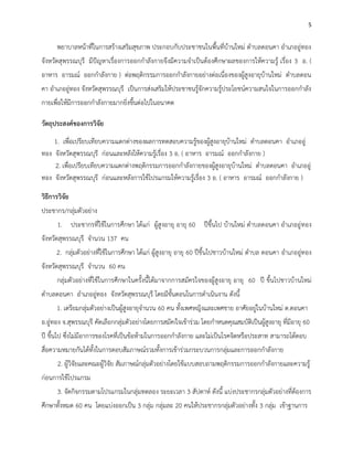5
พยาบาลหน้าที่ในการสร้างเสริมสุขภาพ ประกอบกับประชาชนในพื้นที่บ้านใหม่ ตาบลดอนคา อาเภออู่ทอง
จังหวัดสุพรรณบุรี มีปัญหาเรื่องการออกกาลังกายจึงมีความจาเป็นต้องศึกษาผลของการให้ความรู้ เรื่อง 3 อ. (
อาหาร อารมณ์ ออกกาลังกาย ) ต่อพฤติกรรมการออกกาลังกายอย่างต่อเนื่องของผู้สูงอายุบ้านใหม่ ตาบลดอน
คา อาเภออู่ทอง จังหวัดสุพรรณบุรี เป็นการส่งเสริมให้ประชาชนรู้จักความรู้ประโยชน์ความสนใจในการออกกาลัง
กายเพื่อให้มีการออกกาลังกายมากยิ่งขึ้นต่อไปในอนาคต
วัตถุประสงค์ของการวิจัย
1. เพื่อเปรียบเทียบความแตกต่างของผลการทดสอบความรู้ของผู้สูงอายุบ้านใหม่ ตาบลดอนคา อาเภออู่
ทอง จังหวัดสุพรรณบุรี ก่อนและหลังให้ความรู้เรื่อง 3 อ. ( อาหาร อารมณ์ ออกกาลังกาย )
2. เพื่อเปรียบเทียบความแตกต่างพฤติกรรมการออกกาลังกายของผู้สูงอายุบ้านใหม่ ตาบลดอนคา อาเภออู่
ทอง จังหวัดสุพรรณบุรี ก่อนและหลังการใช้โปรแกรมให้ความรู้เรื่อง 3 อ. ( อาหาร อารมณ์ ออกกาลังกาย )
วิธีการวิจัย
ประชากร/กลุ่มตัวอย่าง
1. ประชากรที่ใช้ในการศึกษา ได้แก่ ผู้สูงอายุ อายุ 60 ปีขึ้นไป บ้านใหม่ ตาบลดอนคา อาเภออู่ทอง
จังหวัดสุพรรณบุรี จานวน 137 คน
2. กลุ่มตัวอย่างที่ใช้ในการศึกษา ได้แก่ ผู้สูงอายุ อายุ 60 ปีขึ้นไปชาวบ้านใหม่ ตาบล ดอนคา อาเภออู่ทอง
จังหวัดสุพรรณบุรี จานวน 60 คน
กลุ่มตัวอย่างที่ใช้ในการศึกษาในครั้งนี้ได้มาจากการสมัครใจของผู้สูงอายุ อายุ 60 ปี ขึ้นไปชาวบ้านใหม่
ตาบลดอนคา อาเภออู่ทอง จังหวัดสุพรรณบุรี โดยมีขั้นตอนในการดาเนินงาน ดังนี้
1. เตรียมกลุ่มตัวอย่างเป็นผู้สูงอายุจานวน 60 คน ทั้งเพศหญิงและเพศชาย อาศัยอยู่ในบ้านใหม่ ต.ดอนคา
อ.อู่ทอง จ.สุพรรณบุรี คัดเลือกกลุ่มตัวอย่างโดยการสมัคiใจเข้าร่วม โดยกาหนดคุณสมบัติเป็นผู้สูงอายุ ที่มีอายุ 60
ปี ขึ้นไป ซึ่งไม่มีอาการของโรคที่เป็นข้อห้ามในการออกกาลังกาย และไม่เป็นโรคจิตหรือประสาท สามารถโต้ตอบ
สื่อความหมายกันได้ทั้งในการตอบสัมภาษณ์รวมทั้งการเข้าร่วมกระบวนการกลุ่มและการออกกาลังกาย
2. ผู้วิจัยและคณะผู้วิจัย สัมภาษณ์กลุ่มตัวอย่างโดยใช้แบบสอบถามพฤติกรรมการออกกาลังกายและความรู้
ก่อนการใช้โปรแกรม
3. จัดกิจกรรมตามโปรแกรมในกลุ่มทดลอง ระยะเวลา 3 สัปดาห์ ดังนี้ แบ่งประชากรกลุ่มตัวอย่างที่ต้องการ
ศึกษาทั้งหมด 60 คน โดยแบ่งออกเป็น 3 กลุ่ม กลุ่มละ 20 คนให้ประชากรกลุ่มตัวอย่างทั้ง 3 กลุ่ม เข้าฐานการ
 