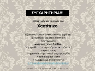 C O P Y R I G H T ® A P O L L O N D A N C E S T U D I O
ΣΥΓΧΑΡΗΤΗΡΙΑ!!!
Μόλις χορέψατε το πρώτο σας:
Χασάπικο
Εξασκηθείτε στον αγαπημένο σας χορό στα
Εβδομαδίαια θεματικά πάρτυ που
διοργανώνουν
οι σχολές χορού Apollon.
Ενημερωθείτε για την επόμενη εκπαιδευτική
συγκέντρωση
στη μηναία ενημερωτική μας εφημερίδα
Apollon Dance News
ή ηλεκτρονικά στο ιστολόγιο
www.apollondancestudio.blogspot.gr
 