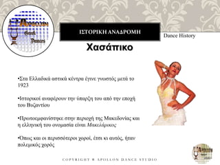ΙΣΤΟΡΙΚΗ ΑΝΑΔΡΟΜΗ
C O P Y R I G H T ® A P O L L O N D A N C E S T U D I O
Dance History
Χασάπικο
•Στα Ελλαδικά αστικά κέντρα έγινε γνωστός μετά το
1923
•Ιστορικοί αναφέρουν την ύπαρξη του από την εποχή
του Βυζαντίου
•Πρωτοεμφανίστηκε στην περιοχή της Μακεδονίας και
η ελληνική του ονομασία είναι Μακελάρικος
•Όπως και οι περισσότεροι χοροί, έτσι κι αυτός, ήταν
πολεμικός χορός
 