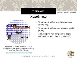 ΤΙ ΜΑΘΑΜΕ;
C O P Y R I G H T ® A P O L L O N D A N C E S T U D I O
13. Το αριστερό πόδι σταυρώνει μπροστά
από το δεξί.
14. Το αριστερό πόδι πατάει στο πλάι χωρίς
βάρος.
15. Επαναλάβετε τη φιγούρα όσες φορές
επιθυμείτε στον ρυθμό της μουσικής.
Dance Lesson Objective
Περισσότερα βήματα και φιγούρες στους
αγαπημένους σας χορούς θα βρείτε στο blog
των σχολών χορού Apollon
www.apollondancestudio.blogspot.gr
Χασάπικο
 
