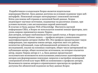 Разработчиком и владельцем Scopus является издательская
корпорация Elsevier. База данных доступна на условиях подписки через веб-
интерфейс. Поисковый аппарат интегрирован с поисковой системой
Scirus для поиска веб-страниц и патентной базой данных. Scopus
индексирует научные источники, издаваемые на различных языках, при
условии наличия у них англоязычных версий аннотаций.
В отличие от базы данных Web of Knowledge Института научной
информации США, в Scopus не используется понятие импакт-факторов, зато
очень широко применяется индекс Хирша..
Для авторов, которые опубликовали более одной статьи, в Scopus создаются
индивидуальные учётные записи — профили авторов с уникальными
идентификаторами авторов (Author ID). Эти профили предоставляют такую
информацию, как варианты имени автора, перечень мест его работы,
количество публикаций, годы публикационной активности, области
исследований, ссылки на основных соавторов, общее число цитирований на
публикации автора, общее количество источников, на которые ссылается
автор, индекс Хирша автора и т. д. База данных предоставляет
пользователям возможности использования уникальных идентификаторов
авторов для формирования поисковых запросов и настройки оповещений
электронной почтой или через RSS) по изменениям в профилях авторов.
Возможности поиска авторов и ограниченного просмотра их профилей
доступны без абонентской подписки на базу данных Scopus
 