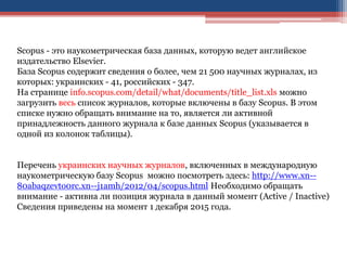 Scopus - это наукометрическая база данных, которую ведет английское
издательство Elsevier.
База Scopus содержит сведения о более, чем 21 500 научных журналах, из
которых: украинских - 41, российских - 347.
На странице info.scopus.com/detail/what/documents/title_list.xls можно
загрузить весь список журналов, которые включены в базу Scopus. В этом
списке нужно обращать внимание на то, является ли активной
принадлежность данного журнала к базе данных Scopus (указывается в
одной из колонок таблицы).
Перечень украинских научных журналов, включенных в международную
наукометрическую базу Scopus можно посмотреть здесь: http://www.xn--
80abaqzevto0rc.xn--j1amh/2012/04/scopus.html Необходимо обращать
внимание - активна ли позиция журнала в данный момент (Active / Inactive)
Сведения приведены на момент 1 декабря 2015 года.
 