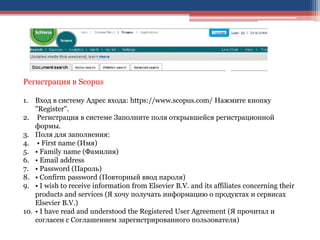 Регистрация в Scopus
1. Вход в систему Адрес входа: https://www.scopus.com/ Нажмите кнопку
"Registеr".
2. Регистрация в системе Заполните поля открывшейся регистрационной
формы.
3. Поля для заполнения:
4. • First name (Имя)
5. • Family name (Фамилия)
6. • Email address
7. • Password (Пароль)
8. • Confirm password (Повторный ввод пароля)
9. • I wish to receive information from Elsevier B.V. and its affiliates concerning their
products and services (Я хочу получать информацию о продуктах и сервисах
Elsevier B.V.)
10. • I have read and understood the Registered User Agreement (Я прочитал и
согласен с Соглашением зарегистрированного пользователя)
 