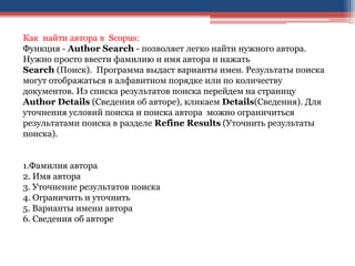 Как найти автора в Scopus:
Функция - Author Search - позволяет легко найти нужного автора.
Нужно просто ввести фамилию и имя автора и нажать
Search (Поиск). Программа выдаст варианты имен. Результаты поиска
могут отображаться в алфавитном порядке или по количеству
документов. Из списка результатов поиска перейдем на страницу
Author Details (Сведения об авторе), кликаем Details(Сведения). Для
уточнения условий поиска и поиска автора можно ограничиться
результатами поиска в разделе Refine Results (Уточнить результаты
поиска).
1.Фамилия автора
2. Имя автора
3. Уточнение результатов поиска
4. Ограничить и уточнить
5. Варианты имени автора
6. Сведения об авторе
 