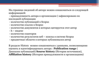 На странице сведений об авторе можно ознакомиться со следующей
информацией:
- принадлежность автора к организации ( зафиксировано по
последней публикации
- количество публикаций в Scopus
- количество ссылок в Scopus
- количество документов в которых цитируется этот автор
- h – индекс
- количество соавторов
- количество результатов веб – поиска в системе Scopus
- предметные области в которых публиковался автор
В разделе History можно ознакомиться с данными, позволяющими
оценить и идентифицировать автора : Publication range (
Диапазон публикаций) Sourse history (История источников),
Affiliation history (История принадлежности к организациям)
 