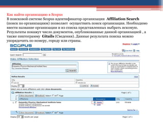 Как найти организацию в Scopus
В поисковой системе Scopus идентификатор организации Affiliation Search
(поиск по организациям) позволяет осуществить поиск организации. Необходимо
ввести название организации и из списка представленных выбрать искомую.
Результаты покажут число документов, опубликованные данной организацией , а
также пиктограмму Gitails (Сведения). Данные результата поиска можно
упорядочить по номеру, городу или страны.
 