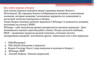 Как найти журнал в Scopus:
Для поиска журнала нажмите вверху страницы кнопку Sources (
Источники). На странице Sources отображаются активные и неактивные
названия, история названия ( возможные варианты его изменения) и
последние выпуски освещенные в Scopus.
Также Scopus освещает рейтинг журналов ( SCImago ) и показатель влияния
источника на статью ( SNIP)
SCImago –сайт показателя уровня цитируемости научных журналов . Дает
возможность оценить престиж работ ученых. Ресурс доступен свободно.
SNIP – сравнивает журналы разной тематики, учитывая частоту
цитирования авторами источников других отраслевых тем в этих журналах
1. Title(Название)
2. Title details (Сведения о журнале)
3. Scopus Coverage Years ( годы выпусков в наличии в Scopus )
4. SCImago, SNIP
5. Journal Analyzer (Анализ журналов)
 