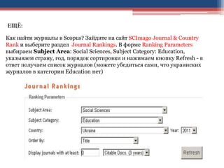 Как найти журналы в Scopus? Зайдите на сайт SCImago Journal & Country
Rank и выберите раздел Journal Rankings. В форме Ranking Parameters
выбираем Subject Area: Social Sciences, Subject Category: Education,
указываем страну, год, порядок сортировки и нажимаем кнопку Refresh - в
ответ получаем список журналов (можете убедиться сами, что украинских
журналов в категории Education нет)
ЕЩЁ:
 