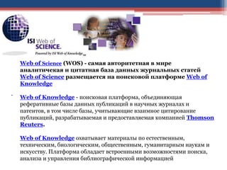 .
Web of Science (WOS) - самая авторитетная в мире
аналитичекая и цитатная база данных журнальных статей
Web of Science размещается на поисковой платформе Web of
Knowledge
Web of Knowledge - поисковая платформа, объединяющая
реферативные базы данных публикаций в научных журналах и
патентов, в том числе базы, учитывающие взаимное цитирование
публикаций, разрабатываемая и предоставляемая компанией Thomson
Reuters.
Web of Knowledge охватывает материалы по естественным,
техническим, биологическим, общественным, гуманитарным наукам и
искусству. Платформа обладает встроенными возможностями поиска,
анализа и управления библиографической информацией
 