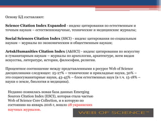 Основу БД составляют:
Science Citation Index Expanded - индекс цитирования по естественным и
точным наукам – естественнонаучные, технические и медицинские журналы;
Social Sciences Citation Index (SSCI) - индекс цитирования по социальным
наукам – журналы по экономическим и общественным наукам;
Arts&Humanities Citation Index (A&HCI) - индекс цитирования по искусству
и гуманитарным наукам – журналы по археологии, архитектуре, всем видам
искусства, литературе, истории, философии, религии.
Процентное соотношение между представленными в ресурсе Web of Science
дисциплинами следующее: 25-27% – технические и прикладные науки, 30% –
это социогуманитарные науки, 43-45% – блок естественных наук (в т.ч. 15-18% –
науки о земле, биология и медицина).
Недавно появилась новая база данных Emerging
Sources Citation Index (ESCI), которая стала частью
Web of Science Core Collection, и в которую по
состоянию на январь 2016 г, вошло 28 украинских
научных журналов.
 