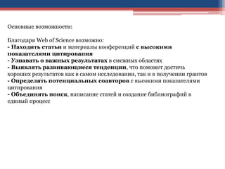 Основные возможности:
Благодаря Web of Science возможно:
- Находить статьи и материалы конференций с высокими
показателями цитирования
- Узнавать о важных результатах в смежных областях
- Выявлять развивающиеся тенденции, что поможет достичь
хороших результатов как в самом исследовании, так и в получении грантов
- Определять потенциальных соавторов с высокими показателями
цитирования
- Объединять поиск, написание статей и создание библиографий в
единый процесс
 