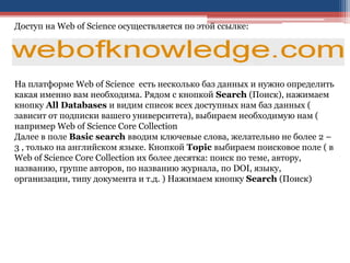 Доступ на Web of Science осуществляется по этой ссылке:
На платформе Web of Science есть несколько баз данных и нужно определить
какая именно вам необходима. Рядом с кнопкой Search (Поиск), нажимаем
кнопку All Databases и видим список всех доступных нам баз данных (
зависит от подписки вашего университета), выбираем необходимую нам (
например Web of Science Core Collection
Далее в поле Basic search вводим ключевые слова, желательно не более 2 –
3 , только на английском языке. Кнопкой Topic выбираем поисковое поле ( в
Web of Science Core Collection их более десятка: поиск по теме, автору,
названию, группе авторов, по названию журнала, по DOI, языку,
организации, типу документа и т.д. ) Нажимаем кнопку Search (Поиск)
 