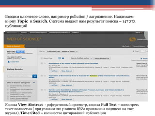 Вводим ключевое слово, например pollution / загрязнение. Нажимаем
кнопу Topic и Search. Система выдает нам результат поиска – 147 373
публикаций
Кнопка View Abstract - реферативный просмотр, кнопка Full Text – посмотреть
текст полностью ( при условии что у вашего ВУЗа проплачена подписка на этот
журнал), Time Cited – количество цитирований публикации
 