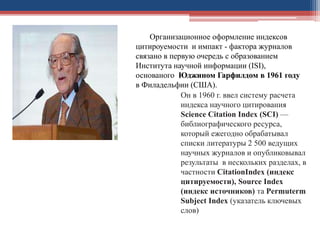 Он в 1960 г. ввел систему расчета
индекса научного цитирования
Science Citation Index (SCI) —
библиографического ресурса,
который ежегодно обрабатывал
списки литературы 2 500 ведущих
научных журналов и опубликовывал
результаты в нескольких разделах, в
частности CitationIndex (индекс
цитируемости), Source Index
(индекс источников) та Permuterm
Subject Index (указатель ключевых
слов)
Организационное оформление индексов
цитироуемости и импакт - фактора журналов
связано в первую очередь с образованием
Института научной информации (ISI),
основаного Юджином Гарфилдом в 1961 году
в Филадельфии (США).
 