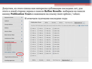 Допустим, из этого списка нам интересны публикации последних лет, для
этого в левой стороне экрана в панели Refine Results выбираем на панели
кнопку Publication Years и нажимаем на ссылку more options / values:
И отмечаем галочками последние годы
 