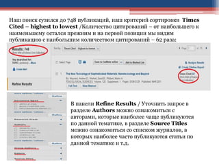 Наш поиск сузился до 748 публикаций, наш критерий сортировки Times
Cited – highest to lowest /Количество цитирований – от наибольшего к
наименьшему остался прежним и на первой позиции мы видим
публикацию с наибольшим количеством цитирований – 62 раза:
В панели Refine Results / Уточнить запрос в
разделе Authors можно ознакомиться с
авторами, которые наиболее чаще публикуются
по данной тематике, в разделе Source Titles
можно ознакомиться со списком журналов, в
которых наиболее часто публикуются статьи по
данной тематике и т.д.
 